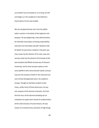 our brother has out-hasted us in arriving. He will
not forget us in his residence in the Glad Con-
tinent where he has now landed.
We are all apprised how real is the loss Meth-
odism sustains in the death of this big brain and
purpose. He was beginning a new administration.
He had held many places of taxing responsibility
and each one honorably and well. Nowhere had
he failed. He was honor student in Harvard, was
class orator by the election of his class, was anni-
versary orator by the election of its faculty at the
two hundred and fiftieth anniversary of Harvard
University, and on that occasion spoke on the
same platform with James Russell Lowell, and you
may see the orations of both in the memorial vol-
ume of that distinguished event. He studied in
Europe. Though he had been student in Ger-
many, unlike most of those Americans, he was
not unaware of the German character, for from
the first hour of the German breaking out on
civilization he spoke stern words of condemnation
of the chief atrocity of human history. He was
master of a trained mind, and lover of high things
58
 