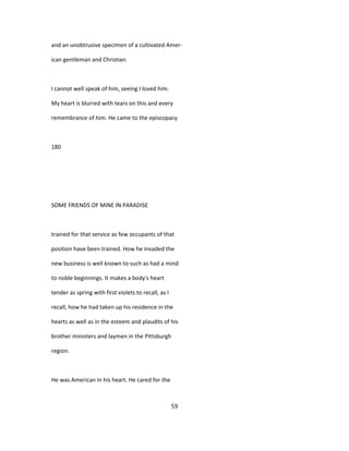and an unobtrusive specimen of a cultivated Amer-
ican gentleman and Christian.
I cannot well speak of him, seeing I loved him.
My heart is blurred with tears on this and every
remembrance of him. He came to the episcopacy
180
SOME FRIENDS OF MINE IN PARADISE
trained for that service as few occupants of that
position have been trained. How he invaded the
new business is well known to such as had a mind
to noble beginnings. It makes a body's heart
tender as spring with first violets to recall, as I
recall, how he had taken up his residence in the
hearts as well as in the esteem and plaudits of his
brother ministers and laymen in the Pittsburgh
region.
He was American in his heart. He cared for the
59
 