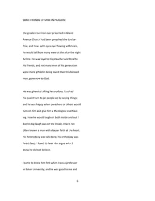 SOME FRIENDS OF MINE IN PARADISE
the greatest sermon ever preached in Grand
Avenue Church had been preached the day be-
fore, and how, with eyes overflowing with tears,
he would tell how many were at the altar the night
before. He was loyal to his preacher and loyal to
his friends, and not many men of his generation
were more gifted in being loved than this blessed
man, gone now to God.
He was given to talking heterodoxy. It suited
his quaint turn to jar people up by saying things;
and he was happy when preachers or others would
turn on him and give him a theological overhaul-
ing. How he would laugh on both inside and out !
But his big laugh was on the inside. I have not
often known a man with deeper faith at the heart.
His heterodoxy was talk deep; his orthodoxy was
heart deep. I loved to hear him argue what I
knew he did not believe.
I came to know him first when I was a professor
in Baker University; and he was good to me and
6
 