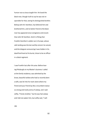 human race as Jesus taught him. He loved the
black man, though truth to say he was not re-
sponsible for that, seeing his distinguished brother.
Bishop John W. Hamilton, has fathered him and
brothered him, and no better friend to the black
man has appeared since Livingstone and Lincoln
than John W Hamilton. And it is fitting that
Franklin Hamilton's soldier son in Europe, whose
safe landing was the last earthly concern he voiced,
and the telegram announcing it was holden in his
dead fond hand at his burial, chose to be an officer
in a black regiment.
I saw Franklin last after this wise: Before leav-
ing Pittsburgh on my Master's business I called
at the family residence, was admitted by the
brave, beautiful widow who had so recently been
a wife, was let into his room alone where my
friend and your friend lay like a recumbent statue
so strong and manly and as if asleep, and I said
softly, "Friend, brother," but he was fast asleep
and I did not waken him, but softly said, "I will
181
60
 