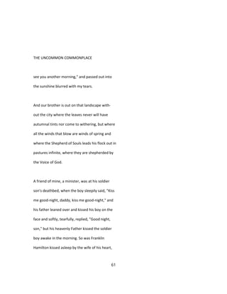 THE UNCOMMON COMMONPLACE
see you another morning," and passed out into
the sunshine blurred with my tears.
And our brother is out on that landscape with-
out the city where the leaves never will have
autumnal tints nor come to withering, but where
all the winds that blow are winds of spring and
where the Shepherd of Souls leads his flock out in
pastures infinite, where they are shepherded by
the Voice of God.
A friend of mine, a minister, was at his soldier
son's deathbed, when the boy sleepily said, "Kiss
me good-night, daddy, kiss me good-night," and
his father leaned over and kissed his boy on the
face and softly, tearfully, replied, "Good night,
son," but his heavenly Father kissed the soldier
boy awake in the morning. So was Franklin
Hamilton kissed asleep by the wife of his heart,
61
 