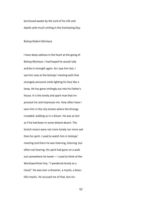 but kissed awake by the Lord of his Life and
dwells with much smiling in the Everlasting Day.
Bishop Robert McIntyre
I have deep sadness in the heart at the going of
Bishop McIntyre. I had hoped he would rally
and be in strength again. As I saw him last, I
see him now at the bishops' meeting with that
strangely winsome smile lighting his face like a
lamp. He has gone smilingly out into his Father's
house. It is the lonely and apart man that im-
pressed me and impresses me. How often have I
seen him in the city streets where the throngs
crowded, walking as in a dream. He was as lost
as if he had been in some distant desert. The
Scotch moors were not more lonely nor more sad
than his spirit. I used to watch him in bishops'
meeting and there he was listening, listening, but
often not hearing. His spirit had gone on a walk
out somewhere he loved — I used to think of the
Wordsworthian line, "I wandered lonely as a
cloud." He was ever a dreamer, a mystic, a beau-
tiful mystic. He accused me of that, but cer-
62
 