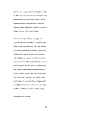 tainly he was a mystic spirit brooding. He would
sit at the fire and watch the flame dance as I have
seen him do in our own home, and be a million
leagues removed from us and from himself. I
wonder how he will wander through the mystery
of light and love in his Father's house?
At the last bishops' meeting his prayer on a
day was so tender, so tearful, so hushed in great
calm, so near the great Christ that I was smitten
with his holy wonder and urged out toward God
in its heavenly rush of soul. He was dreaming
with his God; and we were at the dream. I shall
always recall him at that voice and at the nearness
to the Holy One of Israel. Robert Mclntyre loved
God. Things unseen and eternal were very sure
to him; his Scotch nature was not hard, but had
mist on its moors and rivers and the fall of rain
and the burnie's wimple and then the gushes of
sunlight that smote the heather wild with purple
laughter. Scot he was; resolute, clean, craggy,
and neighboring the sea.
63
 