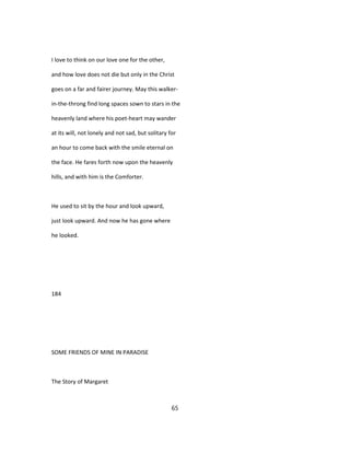 I love to think on our love one for the other,
and how love does not die but only in the Christ
goes on a far and fairer journey. May this walker-
in-the-throng find long spaces sown to stars in the
heavenly land where his poet-heart may wander
at its will, not lonely and not sad, but solitary for
an hour to come back with the smile eternal on
the face. He fares forth now upon the heavenly
hills, and with him is the Comforter.
He used to sit by the hour and look upward,
just look upward. And now he has gone where
he looked.
184
SOME FRIENDS OF MINE IN PARADISE
The Story of Margaret
65
 