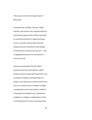 "Why stay we on the earth except to grow?"
(Browning.)
A young woman, beautiful, vivacious, hugely
feminine, with an alert mind, singularly brilliant in
conversation, piquant, direct, fitted by every gift
for social life and with not a single cloud along
her sky, met with a trivial accident which de-
veloped into cancer with which the girl battled
for twelve years and was at last slain by it — that
is a geographical outline of a recent drama in
actual human life.
She was unusually gifted. She had a gift of
enjoyment which was extraordinary, a gift of
being interested in people quite beyond the usual,
a simplicity of delight in everyday things and
people, a sure democracy in sentiment which had
not in it a remotest touch of snobbery, a delight
in people because they were people, a swiftness
of sympathy with sobbing or joy, a penetrative
intelligence in reading, an independence of view
in all things literary or human, a tenacity of view
66
 