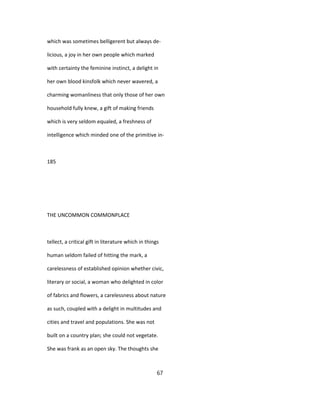 which was sometimes belligerent but always de-
licious, a joy in her own people which marked
with certainty the feminine instinct, a delight in
her own blood kinsfolk which never wavered, a
charming womanliness that only those of her own
household fully knew, a gift of making friends
which is very seldom equaled, a freshness of
intelligence which minded one of the primitive in-
185
THE UNCOMMON COMMONPLACE
tellect, a critical gift in literature which in things
human seldom failed of hitting the mark, a
carelessness of established opinion whether civic,
literary or social, a woman who delighted in color
of fabrics and flowers, a carelessness about nature
as such, coupled with a delight in multitudes and
cities and travel and populations. She was not
built on a country plan; she could not vegetate.
She was frank as an open sky. The thoughts she
67
 
