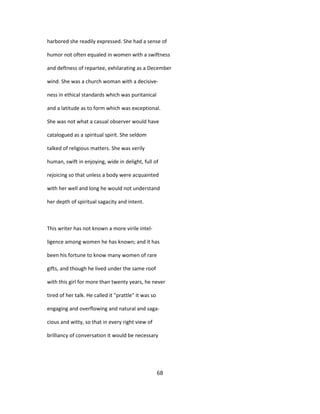 harbored she readily expressed. She had a sense of
humor not often equaled in women with a swiftness
and deftness of repartee, exhilarating as a December
wind. She was a church woman with a decisive-
ness in ethical standards which was puritanical
and a latitude as to form which was exceptional.
She was not what a casual observer would have
catalogued as a spiritual spirit. She seldom
talked of religious matters. She was verily
human, swift in enjoying, wide in delight, full of
rejoicing so that unless a body were acquainted
with her well and long he would not understand
her depth of spiritual sagacity and intent.
This writer has not known a more virile intel-
ligence among women he has known; and it has
been his fortune to know many women of rare
gifts, and though he lived under the same roof
with this girl for more than twenty years, he never
tired of her talk. He called it "prattle" it was so
engaging and overflowing and natural and saga-
cious and witty, so that in every right view of
brilliancy of conversation it would be necessary
68
 
