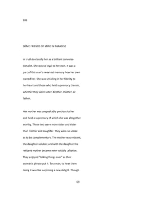 186
SOME FRIENDS OF MINE IN PARADISE
in truth to classify her as a brilliant conversa-
tionalist. She was so loyal to her own. It was a
part of this man's sweetest memory how her own
owned her. She was unfailing in her fidelity to
her heart and those who held supremacy therein,
whether they were sister, brother, mother, or
father.
Her mother was unspeakably precious to her
and held a supremacy of which she was altogether
worthy. Those two were more sister and sister
than mother and daughter. They were so unlike
as to be complementary. The mother was reticent,
the daughter voluble; and with the daughter the
reticent mother became even volubly talkative.
They enjoyed "talking things over" as their
woman's phrase put it. To a man, to hear them
doing it was like surprising a new delight. Though
69
 