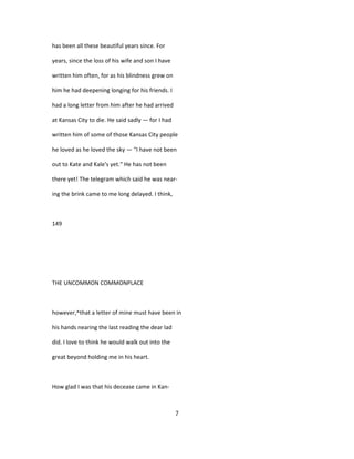 has been all these beautiful years since. For
years, since the loss of his wife and son I have
written him often, for as his blindness grew on
him he had deepening longing for his friends. I
had a long letter from him after he had arrived
at Kansas City to die. He said sadly — for I had
written him of some of those Kansas City people
he loved as he loved the sky — "I have not been
out to Kate and Kale's yet." He has not been
there yet! The telegram which said he was near-
ing the brink came to me long delayed. I think,
149
THE UNCOMMON COMMONPLACE
however,^that a letter of mine must have been in
his hands nearing the last reading the dear lad
did. I love to think he would walk out into the
great beyond holding me in his heart.
How glad I was that his decease came in Kan-
7
 