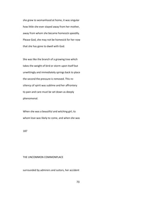 she grew to womanhood at home, it was singular
how little she ever stayed away from her mother,
away from whom she became homesick speedily.
Please God, she may not be homesick for her now
that she has gone to dwell with God.
She was like the branch of a growing tree which
takes the weight of bird or storm upon itself but
unwittingly and immediately springs back to place
the second the pressure is removed. This re-
siliency of spirit was sublime and her affrontery
to pain and care must be set down as deeply
phenomenal.
When she was a beautiful and witching girl, to
whom love was likely to come, and when she was
187
THE UNCOMMON COMMONPLACE
surrounded by admirers and suitors, her accident
70
 