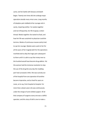 came; and her battle with disease and death
began. Twenty-one times did she undergo major
operations beside many minor ones. Long months
of sleepless pain stabbed at her courage and vi-
vacity, impairing neither. For weeks together
and not infrequently, her life hung by a rotten
thread. Weeks together she tasted no food, and
how her life was sustained no physician could de-
termine. Weeks of continuous nausea vainly tried
to sap her courage. Opiates were used on her for
all the years of her tragedy both for the operations
manifold and to allay the tragic pain subsequent
to them until it is safe to say that ninety men to
the hundred would have become drug addicts. Yet
this woman had the immense resolution to stop
the use of the drug the very day the madding
pain had surceased a little. She was scarcely out
of the hospital from one operation till another
became imperative, and so lived for years en
route, so to say, from hospital to hospital. For
more than a dozen years she was continuously
under the charge of some skilled surgeon. Of all
that company of surgeons every one was a skillful
operator; and this story of skill is one to make a
71
 