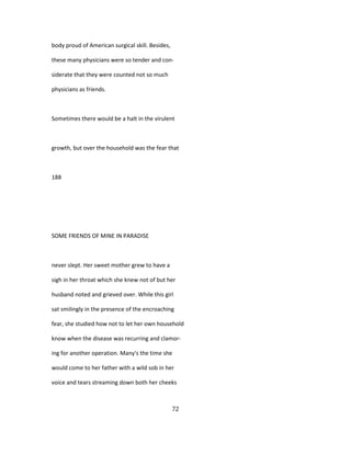 body proud of American surgical skill. Besides,
these many physicians were so tender and con-
siderate that they were counted not so much
physicians as friends.
Sometimes there would be a halt in the virulent
growth, but over the household was the fear that
188
SOME FRIENDS OF MINE IN PARADISE
never slept. Her sweet mother grew to have a
sigh in her throat which she knew not of but her
husband noted and grieved over. While this girl
sat smilingly in the presence of the encroaching
fear, she studied how not to let her own household
know when the disease was recurring and clamor-
ing for another operation. Many's the time she
would come to her father with a wild sob in her
voice and tears streaming down both her cheeks
72
 