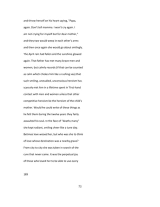and throw herself on his heart saying, "Papa,
again. Don't tell mamma. I won't cry again. I
am not crying for myself but for dear mother,"
and they two would weep in each other's arms
and then once again she would go about smilingly.
The April rain had fallen and the sunshine glowed
again. That father has met many brave men and
women, but calmly records (if that can be counted
as calm which chokes him like a rushing sea) that
such smiling, unstudied, unconscious heroism has
scarcely met him in a lifetime spent in 'first-hand
contact with men and women unless that other
competitive heroism be the heroism of the child's
mother. Would he could write of these things as
he felt them during the twelve years they fairly
assaulted his soul. In the face of "deaths many"
she kept radiant, smiling cheer like a June day.
Betimes love wooed her, but who was she to think
of love whose destination was a nearby grave?
From city to city she was taken in search of the
cure that never came. It was the perpetual joy
of those who loved her to be able to use every
189
73
 