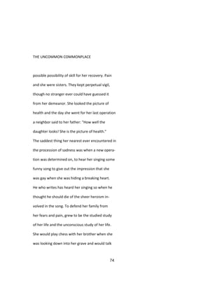 THE UNCOMMON COMMONPLACE
possible possibility of skill for her recovery. Pain
and she were sisters. They kept perpetual vigil,
though no stranger ever could have guessed it
from her demeanor. She looked the picture of
health and the day she went for her last operation
a neighbor said to her father: "How well the
daughter looks! She is the picture of health."
The saddest thing her nearest ever encountered in
the procession of sadness was when a new opera-
tion was determined on, to hear her singing some
funny song to give out the impression that she
was gay when she was hiding a breaking heart.
He who writes has heard her singing so when he
thought he should die of the sheer heroism in-
volved in the song. To defend her family from
her fears and pain, grew to be the studied study
of her life and the unconscious study of her life.
She would play chess with her brother when she
was looking down into her grave and would talk
74
 