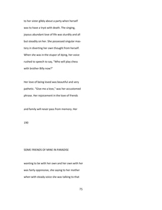 to her sister glibly about a party when herself
was to have a tryst with death. The singing,
joyous abundant love of life was sturdily and all
but steadily on her. She possessed singular mas-
tery in diverting her own thought from herself.
When she was in the stupor of dying, her voice
rushed to speech to say, "Who will play chess
with brother Billy now?"
Her love of being loved was beautiful and very
pathetic. "Give me a love," was her accustomed
phrase. Her rejoicement in the love of friends
and family will never pass from memory. Her
190
SOME FRIENDS OF MINE IN PARADISE
wanting to be with her own and her own with her
was fairly oppressive, she saying to her mother
when with steady voice she was talking to that
75
 