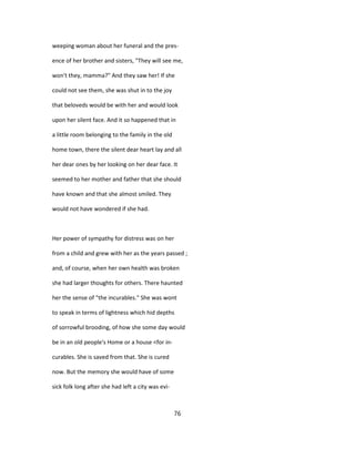 weeping woman about her funeral and the pres-
ence of her brother and sisters, "They will see me,
won't they, mamma?" And they saw her! If she
could not see them, she was shut in to the joy
that beloveds would be with her and would look
upon her silent face. And it so happened that in
a little room belonging to the family in the old
home town, there the silent dear heart lay and all
her dear ones by her looking on her dear face. It
seemed to her mother and father that she should
have known and that she almost smiled. They
would not have wondered if she had.
Her power of sympathy for distress was on her
from a child and grew with her as the years passed ;
and, of course, when her own health was broken
she had larger thoughts for others. There haunted
her the sense of "the incurables." She was wont
to speak in terms of lightness which hid depths
of sorrowful brooding, of how she some day would
be in an old people's Home or a house <for in-
curables. She is saved from that. She is cured
now. But the memory she would have of some
sick folk long after she had left a city was evi-
76
 