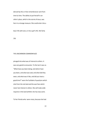denced by this or that remembrancer sent from
time to time. The ability to put herself in an-
other's place, which is the secret of Jesus, was
hers in a strange measure. She could enter into a
boy's life with zest, or into a girl's life. She fairly
191
THE UNCOMMON COMMONPLACE
plunged into what was of interest to others. It
was very good to encounter. To the last it was so.
"What have you been doing, and where have
you been, and what was said, and what did they
wear, and what was it like, and did you have a
good time?" were the fusillade of questions which
shot from the sick bed and the wan face which
never lost interest in others. She will make wide
inquiries in the land whither she has now come.
To her friends who- were many, because she had
77
 