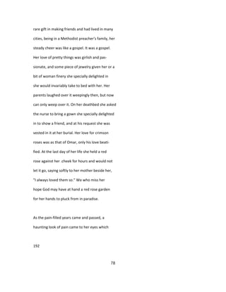 rare gift in making friends and had lived in many
cities, being in a Methodist preacher's family, her
steady cheer was like a gospel. It was a gospel.
Her love of pretty things was girlish and pas-
sionate, and some piece of jewelry given her or a
bit of woman finery she specially delighted in
she would invariably take to bed with her. Her
parents laughed over it weepingly then, but now
can only weep over it. On her deathbed she asked
the nurse to bring a gown she specially delighted
in to show a friend, and at his request she was
vested in it at her burial. Her love for crimson
roses was as that of Omar, only his love beati-
fied. At the last day of her life she held a red
rose against her .cheek for hours and would not
let it go, saying softly to her mother beside her,
"I always loved them so." We who miss her
hope God may have at hand a red rose garden
for her hands to pluck from in paradise.
As the pain-filled years came and passed, a
haunting look of pain came to her eyes which
192
78
 