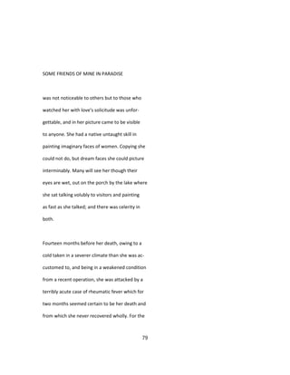 SOME FRIENDS OF MINE IN PARADISE
was not noticeable to others but to those who
watched her with love's solicitude was unfor-
gettable, and in her picture came to be visible
to anyone. She had a native untaught skill in
painting imaginary faces of women. Copying she
could not do, but dream faces she could picture
interminably. Many will see her though their
eyes are wet, out on the porch by the lake where
she sat talking volubly to visitors and painting
as fast as she talked; and there was celerity in
both.
Fourteen months before her death, owing to a
cold taken in a severer climate than she was ac-
customed to, and being in a weakened condition
from a recent operation, she was attacked by a
terribly acute case of rheumatic fever which for
two months seemed certain to be her death and
from which she never recovered wholly. For the
79
 