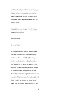 sas City, where his heart had been all these years.
He was at home in Kansas City wherever he
dwelt. He will be as at home in the City, New
Jerusalem, where he now is a dweller with the
singing throng.
I should like to hear him join the holy chorus.
He will know the tune.
Dear Will Reed!
O Crystal Heart!
I cannot let my friend of many years slip away
into the Delectable Land without having my
written word about him. I have had many
spoken words about him and shall while I stay
this side the sky. He is ever somewhere in my
thoughts. He was so sociable, so apt to happen
in as a body walked along the road, so unob-
trusively familiar, so having the resemblance of a
member of the household of one's thoughts and
heart that it is not possible for him to be far
away from the thought when thoughts are pure
8
 