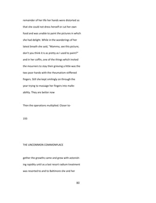 remainder of her life her hands were distorted so
that she could not dress herself or cut her own
food and was unable to paint the pictures in which
she had delight. While in the wanderings of her
latest breath she said, "Mamma, see this picture;
don't you think it is as pretty as I used to paint?"
and in her coffin, one of the things which invited
the mourners to stay their grieving a little was the
two poor hands with the rheumatism-stiffened
fingers. Still she kept smilingly on through the
year trying to massage her fingers into malle-
ability. They are better now
Then the operations multiplied. Closer to-
193
THE UNCOMMON COMMONPLACE
gether the growths came and grew with astonish-
ing rapidity until as a last resort radium treatment
was resorted to and to Baltimore she and her
80
 