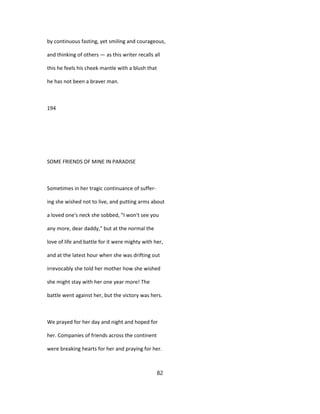 by continuous fasting, yet smiling and courageous,
and thinking of others — as this writer recalls all
this he feels his cheek mantle with a blush that
he has not been a braver man.
194
SOME FRIENDS OF MINE IN PARADISE
Sometimes in her tragic continuance of suffer-
ing she wished not to live, and putting arms about
a loved one's neck she sobbed, "I won't see you
any more, dear daddy," but at the normal the
love of life and battle for it were mighty with her,
and at the latest hour when she was drifting out
irrevocably she told her mother how she wished
she might stay with her one year more! The
battle went against her, but the victory was hers.
We prayed for her day and night and hoped for
her. Companies of friends across the continent
were breaking hearts for her and praying for her.
82
 