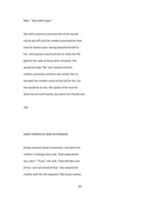 Billy," "Dear Allie Gayle."
She with insistency characteristic of her would
not be put off until her mother promised her that
now for twelve years having devoted herself to
her, not to grieve overmuch but to make her life
glad for the sake of those who remained. She
would not take "No" but insisted until her
mother promised; and then she smiled. She re-
iterated, her mother must not be sad for her, for
she would be at rest. She spoke of her love for
what she termed frivolity, but which her friends and
196
SOME FRIENDS OF MINE IN PARADISE
family counted sweet humanness, and when her
mother's choking voice said, "God understands
you, dear," "0 yes," she said, "God will take care
of me. I am not afraid of that." She saluted her
mother with the oft-repeated "My lovely mother,
85
 