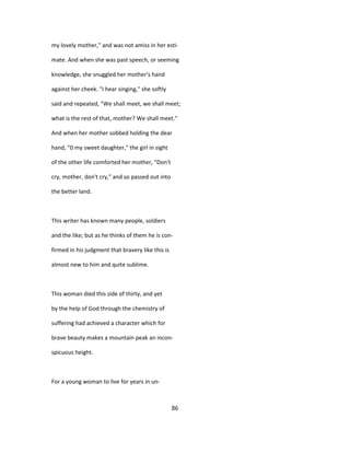 my lovely mother," and was not amiss in her esti-
mate. And when she was past speech, or seeming
knowledge, she snuggled her mother's hand
against her cheek. "I hear singing," she softly
said and repeated, "We shall meet, we shall meet;
what is the rest of that, mother? We shall meet."
And when her mother sobbed holding the dear
hand, "0 my sweet daughter," the girl in sight
of the other life comforted her mother, "Don't
cry, mother, don't cry," and so passed out into
the better land.
This writer has known many people, soldiers
and the like; but as he thinks of them he is con-
firmed in his judgment that bravery like this is
almost new to him and quite sublime.
This woman died this side of thirty, and yet
by the help of God through the chemistry of
suffering had achieved a character which for
brave beauty makes a mountain peak an incon-
spicuous height.
For a young woman to live for years in un-
86
 