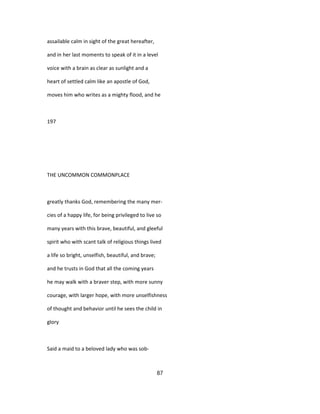 assailable calm in sight of the great hereafter,
and in her last moments to speak of it in a level
voice with a brain as clear as sunlight and a
heart of settled calm like an apostle of God,
moves him who writes as a mighty flood, and he
197
THE UNCOMMON COMMONPLACE
greatly thanks God, remembering the many mer-
cies of a happy life, for being privileged to live so
many years with this brave, beautiful, and gleeful
spirit who with scant talk of religious things lived
a life so bright, unselfish, beautiful, and brave;
and he trusts in God that all the coming years
he may walk with a braver step, with more sunny
courage, with larger hope, with more unselfishness
of thought and behavior until he sees the child in
glory
Said a maid to a beloved lady who was sob-
87
 
