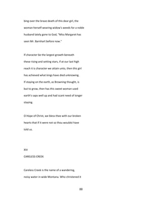 bing over the brave death of this dear girl, the
woman herself wearing widow's weeds for a noble
husband lately gone to God, "Miss Margaret has
seen Mr. Barnhart before now."
If character be the largest growth beneath
these rising and setting stars, if at our last high
reach it is character we attain unto, then this girl
has achieved what kings have died unknowing.
If staying on the earth, as Browning thought, is
but to grow, then has this sweet woman used
earth's saps well up and had scant need of longer
staying.
O Hope of Christ, we bless thee with our broken
hearts that if it were not so thou wouldst have
told us.
XIV
CARELESS CREEK
Careless Creek is the name of a wandering,
noisy water in wide Montana. Who christened it
88
 