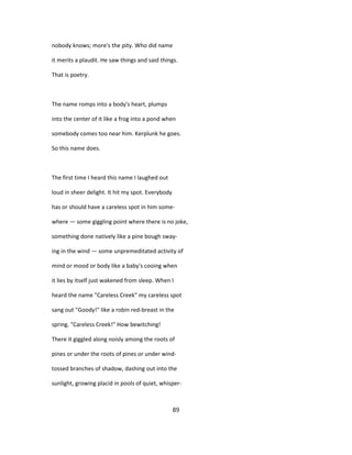 nobody knows; more's the pity. Who did name
it merits a plaudit. He saw things and said things.
That is poetry.
The name romps into a body's heart, plumps
into the center of it like a frog into a pond when
somebody comes too near him. Kerplunk he goes.
So this name does.
The first time I heard this name I laughed out
loud in sheer delight. It hit my spot. Everybody
has or should have a careless spot in him some-
where — some giggling point where there is no joke,
something done natively like a pine bough sway-
ing in the wind — some unpremeditated activity of
mind or mood or body like a baby's cooing when
it lies by itself just wakened from sleep. When I
heard the name "Careless Creek" my careless spot
sang out "Goody!" like a robin red-breast in the
spring. "Careless Creek!" How bewitching!
There it giggled along noisly among the roots of
pines or under the roots of pines or under wind-
tossed branches of shadow, dashing out into the
sunlight, growing placid in pools of quiet, whisper-
89
 