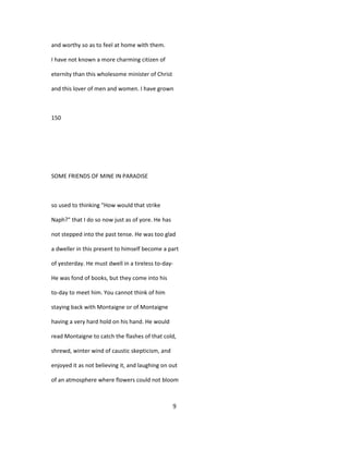 and worthy so as to feel at home with them.
I have not known a more charming citizen of
eternity than this wholesome minister of Christ
and this lover of men and women. I have grown
150
SOME FRIENDS OF MINE IN PARADISE
so used to thinking "How would that strike
Naph?" that I do so now just as of yore. He has
not stepped into the past tense. He was too glad
a dweller in this present to himself become a part
of yesterday. He must dwell in a tireless to-day-
He was fond of books, but they come into his
to-day to meet him. You cannot think of him
staying back with Montaigne or of Montaigne
having a very hard hold on his hand. He would
read Montaigne to catch the flashes of that cold,
shrewd, winter wind of caustic skepticism, and
enjoyed it as not believing it, and laughing on out
of an atmosphere where flowers could not bloom
9
 