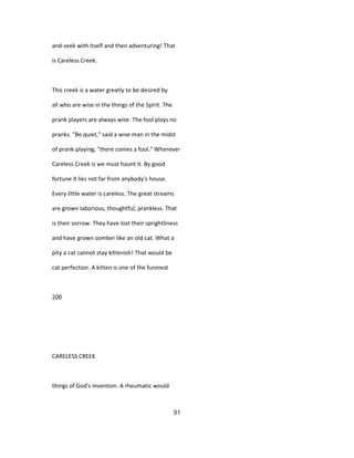 and-seek with itself and then adventuring! That
is Careless Creek.
This creek is a water greatly to be desired by
all who are wise in the things of the Spirit. The
prank players are always wise. The fool plays no
pranks. "Be quiet," said a wise man in the midst
of prank-playing, "there comes a fool." Wherever
Careless Creek is we must haunt it. By good
fortune it lies not far from anybody's house.
Every little water is careless. The great streams
are grown laborious, thoughtful, prankless. That
is their sorrow. They have lost their sprightliness
and have grown somber like an old cat. What a
pity a cat cannot stay kittenish! That would be
cat perfection. A kitten is one of the funniest
200
CARELESS CREEK
things of God's invention. A rheumatic would
91
 