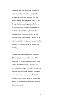 grow frisky watching kittens play. They are all
improvisers. They play no tune composed be-
forehand. So kings' fools once did. They now
leave it to kings. A tired big body can lie on the
floor by the hour watching the tom-foolery of
little kittens and be greatly rested by it and be
much the better for it. Every house ought to
have a kitten in it, but never a cat. A cat has
forgotten youth, which is a sin, a cardinal sin. A
cat has settled down into complacency and selfish
ease, but is careless no more. He is sober as a
mummy -
Careless Creek loiters if it feels like it, hurries
if it wants to, and has no call to arrive. What
luxury that is! — the unpremeditated life. What
fun it is to start nowhere and not arrive. The
pest of travel is that you are starting somewhere
and fussy until you arrive, and more fussy when
you arrive. It is all a schedule. You feel like a
timecard. You are dated up like an almanac and
there is no spontaneity in an almanac any more
than in a timecard.
92
 