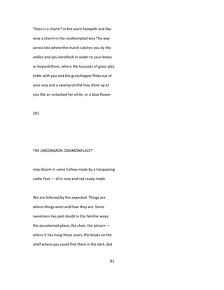 There is a charm* in the worn footpath and like-
wise a charm in the unattempted way The way
across lots where the marsh catches you by the
ankles and you kershlosh in water to your knees
or beyond them, where the tussocks of grass play
tickle with you and the grasshopper flicks out of
your way and a swamp orchid may shine up at
you like an unlooked-for smile, or a blue flower
201
THE UNCOMMON COMMONPLACE*
may bloom in some hollow made by a trespassing
cattle foot — all is new and not ready-made.
We are fettered by the expected. Things are
where things were and how they are. Some
sweetness lies past doubt in the familiar ways:
the accustomed place, the chair, the picture —
where it has hung these years, the books on the
shelf where you could find them in the dark. But
93
 
