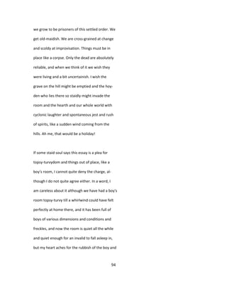 we grow to be prisoners of this settled order. We
get old-maidish. We are cross-grained at change
and scoldy at improvisation. Things must be in
place like a corpse. Only the dead are absolutely
reliable, and when we think of it we wish they
were living and a bit uncertainish. I wish the
grave on the hill might be emptied and the hoy-
den who lies there so staidly might invade the
room and the hearth and our whole world with
cyclonic laughter and spontaneous jest and rush
of spirits, like a sudden wind coming from the
hills. Ah me, that would be a holiday!
If some staid soul says this essay is a plea for
topsy-turvydom and things out of place, like a
boy's room, I cannot quite deny the charge, al-
though I do not quite agree either. In a word, I
am careless about it although we have had a boy's
room topsy-turvy till a whirlwind could have felt
perfectly at home there, and it has been full of
boys of various dimensions and conditions and
freckles, and now the room is quiet all the while
and quiet enough for an invalid to fall asleep in,
but my heart aches for the rubbish of the boy and
94
 