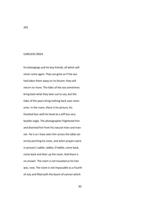 202
CARELESS CREEK
his belongings and his boy friends, all which will
never come again. They are gone as if the sea
had taken them away on its bosom: they will
return no more. The tides of the sea sometimes
bring back what they bear out to sea, but the
tides of the years bring nothing back save mem-
ories. In the room, there is his picture, his
freckled face with his head at a stiff but very
boylike angle. The photographer frightened him
and diverted him from his natural mien and man-
ner. He is as I have seen him across the table sol-
emnly pinching his sister, and when prayers were
in process! Laddie, laddie, O laddie, come back,
come back and litter up the room. And there is
no answer. The room is not touseled as his hair
was, now. The room is not impassable as a Fourth
of July and filled with the boom of cannon which
95
 