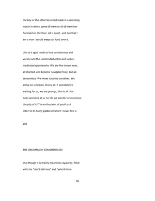 the boy or the other boys had made in a wrestling
match in which some of them or all of them ker-
flumixed on the floor. All is quiet : and but that I
am a man I would weep out loud over it.
Life as it ages tends to lose carelessness and
variety and the unintended action and unpre-
meditated spontaneity- We are like known seas,
all charted, and become navigable truly, but ad-
ventureless. We never surprise ourselves. We
arrive on schedule, that is all. If somebody is
waiting for us, we are prompt, that is all. No-
body wonders at us nor do we wonder at ourselves.
the pity of it! The enthusiasm of youth as I
listen to its funny gabble of which I never tire is
203
THE UNCOMMON COMMONPLACE
that though it is mainly meanness, bywordy, filled
with the "don't-tell-mes" and "who'd-have-
96
 