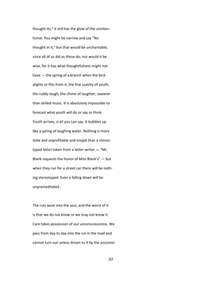 thought-its," it still has the glow of the uninten-
tional. You might be narrow and say "No
thought in it," but that would be uncharitable,
since all of us did as those do; nor would it be
wise, for it has what thoughtfulness might not
have — the spring of a branch when the bird
alights or flits from it, the fine suavity of youth,
the ruddy laugh, the chime of laughter, sweeter
than skilled music. It is absolutely impossible to
forecast what youth will do or say or think.
Youth arrives, is all you can say. It bubbles up
like a spring of laughing water. Nothing is more
stale and unprofitable and insipid than a stereo-
typed letter taken from a letter-writer — "Mr.
Blank requests the honor of Miss Blank's" — but
when they run for a street car there will be noth-
ing stereotyped. Even a falling down will be
unpremeditated .
The ruts wear into the soul, and the worst of it
is that we do not know or we may not know it.
Care takes possession of our unconsciousness. We
pass from day to day into the rut in the road and
cannot turn out unless driven to it by the oncomer
97
 