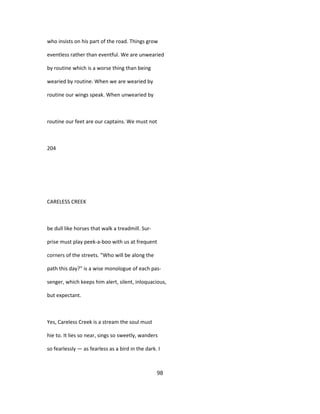 who insists on his part of the road. Things grow
eventless rather than eventful. We are unwearied
by routine which is a worse thing than being
wearied by routine. When we are wearied by
routine our wings speak. When unwearied by
routine our feet are our captains. We must not
204
CARELESS CREEK
be dull like horses that walk a treadmill. Sur-
prise must play peek-a-boo with us at frequent
corners of the streets. "Who will be along the
path this day?" is a wise monologue of each pas-
senger, which keeps him alert, silent, inloquacious,
but expectant.
Yes, Careless Creek is a stream the soul must
hie to. It lies so near, sings so sweetly, wanders
so fearlessly — as fearless as a bird in the dark. I
98
 