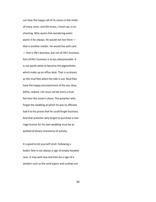 can hear the happy call of its voices in the midst
of many cares: and the music, I must say, is en-
chanting. Who wants that wandering water
wants it for always. He would not live there —
that is another matter. He would live with care
— that is life's business, but not all life's business.
Part of life's business is to be unbusinesslike. It
is not worth while to become the pigeonholes
which make up an office desk. That is as dreary
as the mud flats when the tide is out. Mud flats
have the happy encroachment of the sea, blue,
blithe, radiant. Life must not be more a mud
flat than the ocean's shore. The preacher who
forgot the wedding at which he was to officiate
had it to his praise that he could forget business.
And that preacher who forgot to purchase a mar-
riage license for his own wedding must be ac-
quitted of dreary monotony of activity.
It is good to let yourself stroll. Following a
body's feet is not always a sign of empty-headed-
ness. It may well now and then be a sign of a
wisdom such as the sand pipers and curlews are
99
 