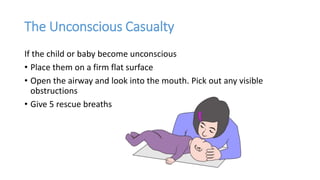 The Unconscious Casualty
If the child or baby become unconscious
• Place them on a firm flat surface
• Open the airway and look into the mouth. Pick out any visible
obstructions
• Give 5 rescue breaths
 