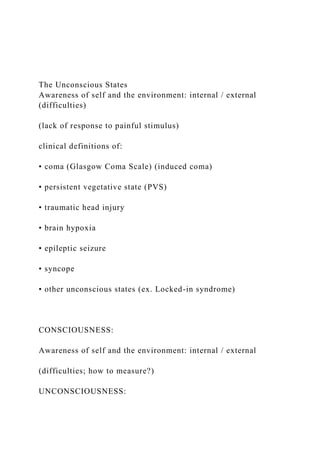 The Unconscious States
Awareness of self and the environment: internal / external
(difficulties)
(lack of response to painful stimulus)
clinical definitions of:
• coma (Glasgow Coma Scale) (induced coma)
• persistent vegetative state (PVS)
• traumatic head injury
• brain hypoxia
• epileptic seizure
• syncope
• other unconscious states (ex. Locked-in syndrome)
CONSCIOUSNESS:
Awareness of self and the environment: internal / external
(difficulties; how to measure?)
UNCONSCIOUSNESS:
 