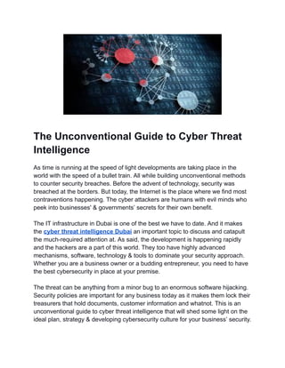 The Unconventional Guide to Cyber Threat
Intelligence
As time is running at the speed of light developments are taking place in the
world with the speed of a bullet train. All while building unconventional methods
to counter security breaches. Before the advent of technology, security was
breached at the borders. But today, the Internet is the place where we find most
contraventions happening. The cyber attackers are humans with evil minds who
peek into businesses' & governments’ secrets for their own benefit.
The IT infrastructure in Dubai is one of the best we have to date. And it makes
the cyber threat intelligence Dubai an important topic to discuss and catapult
the much-required attention at. As said, the development is happening rapidly
and the hackers are a part of this world. They too have highly advanced
mechanisms, software, technology & tools to dominate your security approach.
Whether you are a business owner or a budding entrepreneur, you need to have
the best cybersecurity in place at your premise.
The threat can be anything from a minor bug to an enormous software hijacking.
Security policies are important for any business today as it makes them lock their
treasurers that hold documents, customer information and whatnot. This is an
unconventional guide to cyber threat intelligence that will shed some light on the
ideal plan, strategy & developing cybersecurity culture for your business’ security.
 