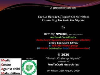 A presentation on:
The UN Decade Of Action On Nutrition:
Connecting The Dots For Nigeria
By
Remmy NWEKE, mNUJ, mNGE, mGOCOP
National Coordinator
Media Centre Against child Malnutrition (MeCAM)
Group Executive Editor,
ITREALMS Media group
[ITREALMS, NaijaAgroNet, DigitalSENSE Business Mag.]
@ 2020
“Protein Challenge Nigeria”
organized by
MediaCraft Associates
On Friday, 21st August, 2020
Member:
 