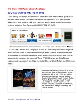 The Under $300 Digital Camera Catalogue

Sony Cyber-shot DSC-HX5V 10.2 MP CMOS

This is a really nice camera. Recommended for amateur users who want high quality. Good
purchase for the money. This camera has an amazing zoom and a lot of great features
packed into a neat, small package. The "hand held twilight" setting is amazing. Are what
customer said about Sony Cyber-shot DSC-HX5V 10.2 MP CMOS




The DSC-HX5V features a 10.2-megapixel "Exmor R" CMOS image sensor that brings out
the full resolving power of the camera's wide angle G lens to deliver extremely fast speed,
high resolution, and stunning low-light sensitivity with improved image clarity and drastically
reduced grain. In addition, the combined "Exmor R" CMOS sensor and BIONZ image
processor delivers extremely fast 10fps, Anti Motion Blur, Hand-held Twilight and 1080i movie
modes.



                                                 Intelligent Scene Recognition (iSCN) Mode
                                                 automatically detects eight different types of
                                                 scenes and, within just 1/30th of a second,
                                                 selects the appropriate camera settings:
                                                 Backlight, Backlight Portrait, Twilight, Twilight
                                                 Portrait, Twilight using a tripod, Portrait,
                                                 Landscape, and Macro. iSCN has two
                                                 modes: Auto and Advanced. In Auto Mode,
                                                 the camera takes a single shot using the
                                                 optimal settings.




Read also : Sony Cyber-shot DSC-HX5V Review
 