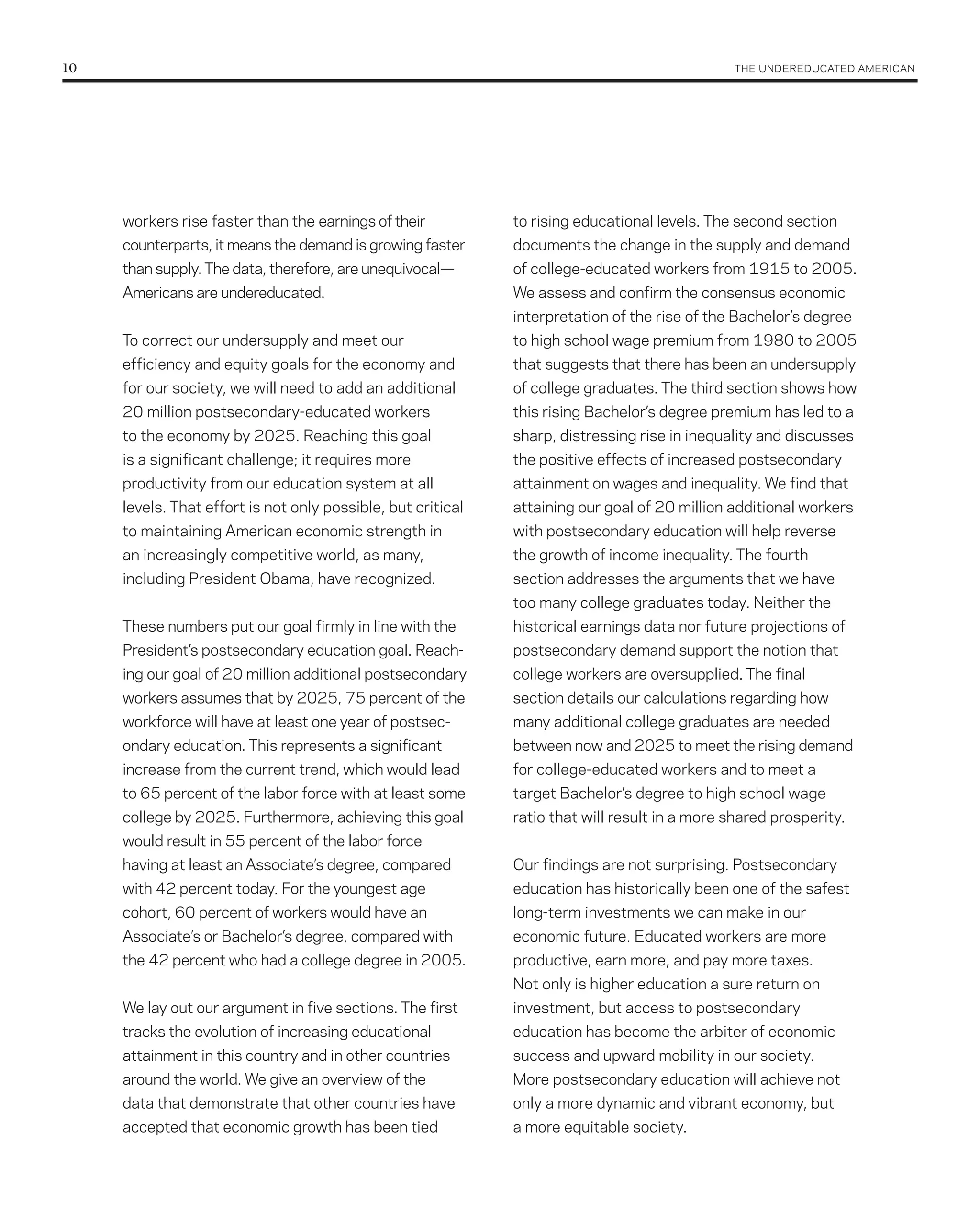 10	                                                                                              THE UNDErEDUCATED AMErICAN




      workers rise faster than the earnings of their           to rising educational levels. The second section
      counterparts, it means the demand is growing faster      documents the change in the supply and demand
      than supply. The data, therefore, are unequivocal—       of college-educated workers from 1915 to 2005.
      Americans are undereducated.                             We assess and confirm the consensus economic
                                                               interpretation of the rise of the Bachelor’s degree
      To correct our undersupply and meet our                  to high school wage premium from 1980 to 2005
      efficiency and equity goals for the economy and          that suggests that there has been an undersupply
      for our society, we will need to add an additional       of college graduates. The third section shows how
      20 million postsecondary-educated workers                this rising Bachelor’s degree premium has led to a
      to the economy by 2025. reaching this goal               sharp, distressing rise in inequality and discusses
      is a significant challenge; it requires more             the positive effects of increased postsecondary
      productivity from our education system at all            attainment on wages and inequality. We find that
      levels. That effort is not only possible, but critical   attaining our goal of 20 million additional workers
      to maintaining American economic strength in             with postsecondary education will help reverse
      an increasingly competitive world, as many,              the growth of income inequality. The fourth
      including President Obama, have recognized.              section addresses the arguments that we have
                                                               too many college graduates today. Neither the
      These numbers put our goal firmly in line with the       historical earnings data nor future projections of
      President’s postsecondary education goal. reach-         postsecondary demand support the notion that
      ing our goal of 20 million additional postsecondary      college workers are oversupplied. The final
      workers assumes that by 2025, 75 percent of the          section details our calculations regarding how
      workforce will have at least one year of postsec-        many additional college graduates are needed
      ondary education. This represents a significant          between now and 2025 to meet the rising demand
      increase from the current trend, which would lead        for college-educated workers and to meet a
      to 65 percent of the labor force with at least some      target Bachelor’s degree to high school wage
      college by 2025. Furthermore, achieving this goal        ratio that will result in a more shared prosperity.
      would result in 55 percent of the labor force
      having at least an Associate’s degree, compared          Our findings are not surprising. Postsecondary
      with 42 percent today. For the youngest age              education has historically been one of the safest
      cohort, 60 percent of workers would have an              long-term investments we can make in our
      Associate’s or Bachelor’s degree, compared with          economic future. Educated workers are more
      the 42 percent who had a college degree in 2005.         productive, earn more, and pay more taxes.
                                                               Not only is higher education a sure return on
      We lay out our argument in five sections. The first      investment, but access to postsecondary
      tracks the evolution of increasing educational           education has become the arbiter of economic
      attainment in this country and in other countries        success and upward mobility in our society.
      around the world. We give an overview of the             More postsecondary education will achieve not
      data that demonstrate that other countries have          only a more dynamic and vibrant economy, but
      accepted that economic growth has been tied              a more equitable society.
 