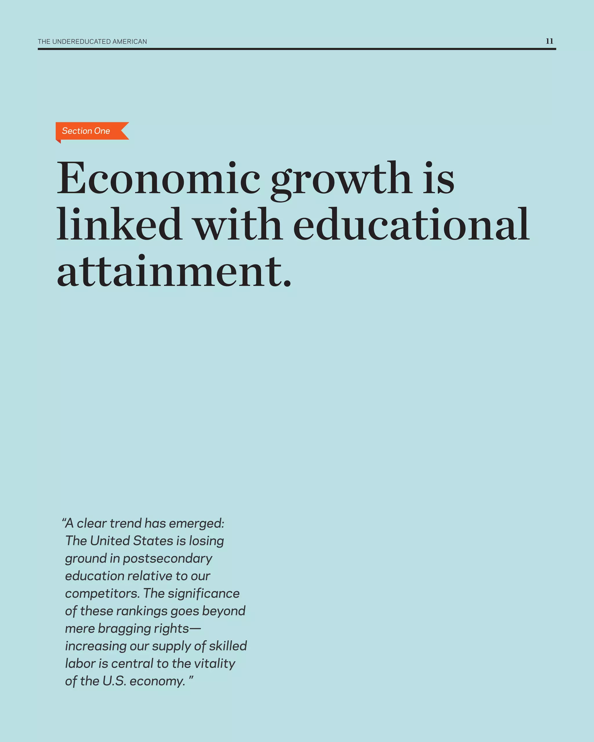 THE UNDErEDUCATED AMErICAN 	              11




      Section One




    Economic growth is
    linked with educational
    attainment.




      “A clear trend has emerged:
       The United States is losing
       ground in postsecondary
       education relative to our
       competitors. The significance
       of these rankings goes beyond
       mere bragging rights—
       increasing our supply of skilled
       labor is central to the vitality
       of the U.S. economy. ”
 