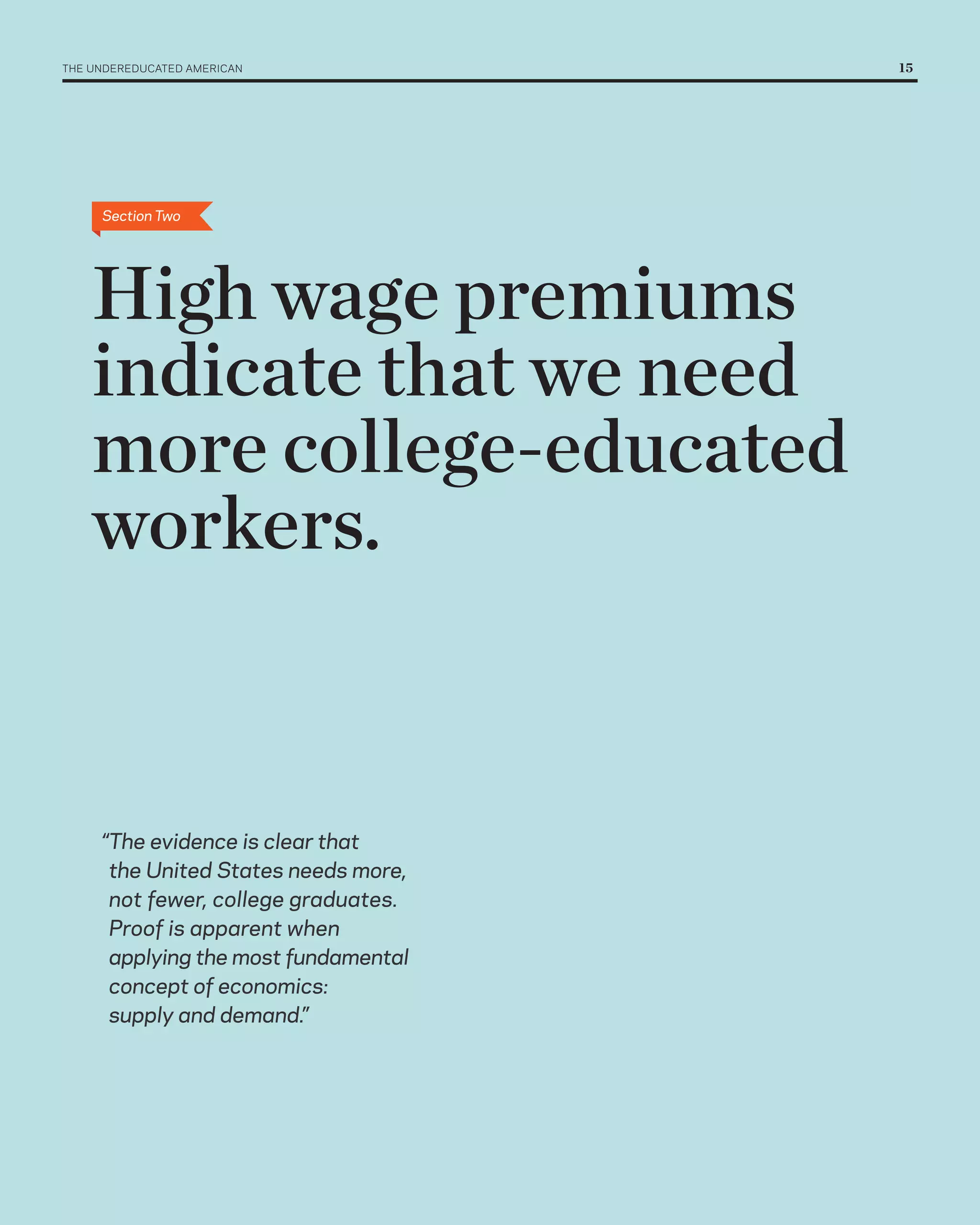 THE UNDErEDUCATED AMErICAN 	           15




      Section Two




    High wage premiums
    indicate that we need
    more college-educated
    workers.


      “The evidence is clear that
       the United States needs more,
       not fewer, college graduates.
       Proof is apparent when
       applying the most fundamental
       concept of economics:
       supply and demand.”
 