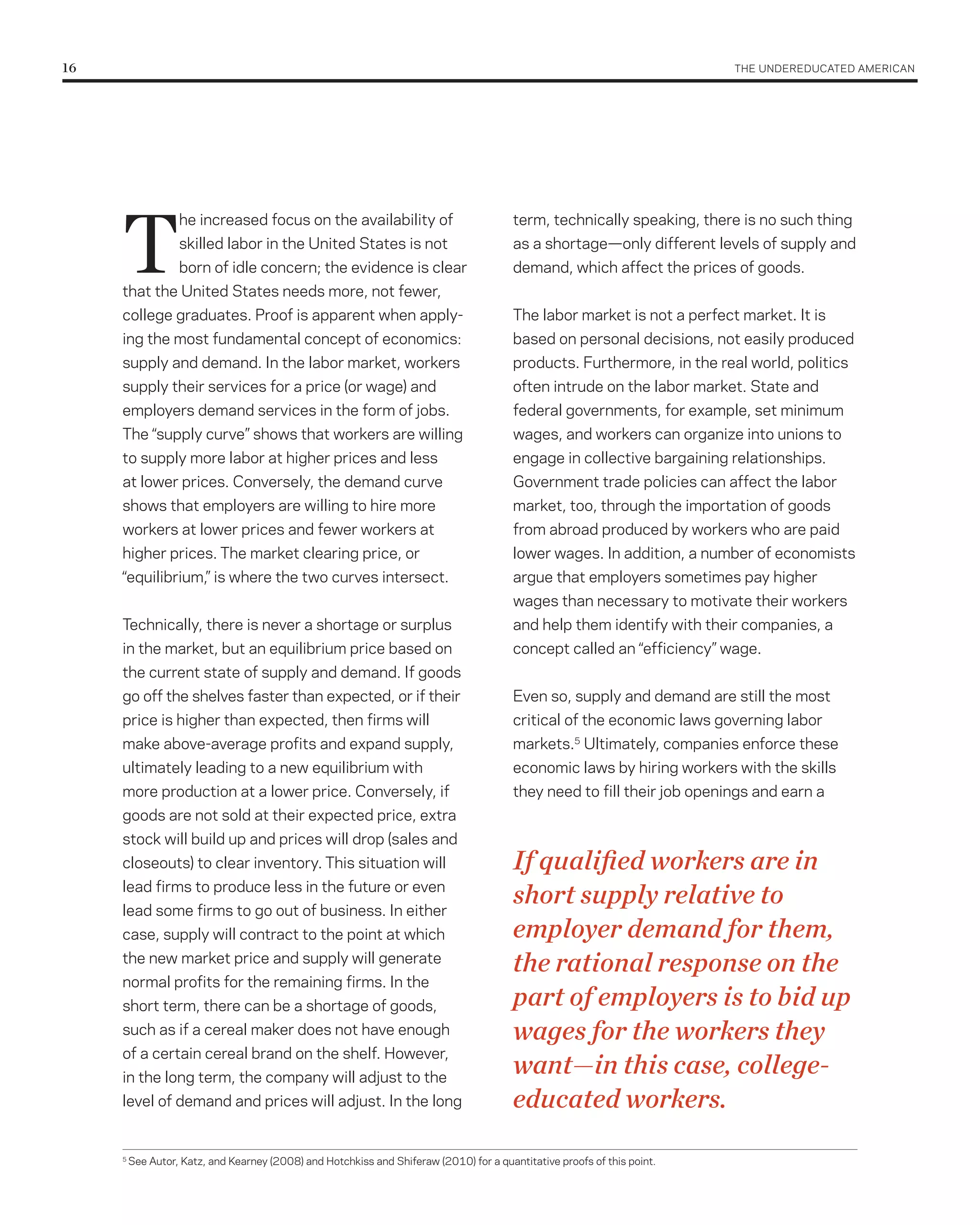 16	                                                                                                                        THE UNDErEDUCATED AMErICAN




      T
                    he increased focus on the availability of                             term, technically speaking, there is no such thing
                    skilled labor in the United States is not                             as a shortage—only different levels of supply and
                    born of idle concern; the evidence is clear                           demand, which affect the prices of goods.
      that the United States needs more, not fewer,
      college graduates. Proof is apparent when apply-                                    The labor market is not a perfect market. It is
      ing the most fundamental concept of economics:                                      based on personal decisions, not easily produced
      supply and demand. In the labor market, workers                                     products. Furthermore, in the real world, politics
      supply their services for a price (or wage) and                                     often intrude on the labor market. State and
      employers demand services in the form of jobs.                                      federal governments, for example, set minimum
      The “supply curve” shows that workers are willing                                   wages, and workers can organize into unions to
      to supply more labor at higher prices and less                                      engage in collective bargaining relationships.
      at lower prices. Conversely, the demand curve                                       Government trade policies can affect the labor
      shows that employers are willing to hire more                                       market, too, through the importation of goods
      workers at lower prices and fewer workers at                                        from abroad produced by workers who are paid
      higher prices. The market clearing price, or                                        lower wages. In addition, a number of economists
      “equilibrium,” is where the two curves intersect.                                   argue that employers sometimes pay higher
                                                                                          wages than necessary to motivate their workers
      Technically, there is never a shortage or surplus                                   and help them identify with their companies, a
      in the market, but an equilibrium price based on                                    concept called an “efficiency” wage.
      the current state of supply and demand. If goods
      go off the shelves faster than expected, or if their                                Even so, supply and demand are still the most
      price is higher than expected, then firms will                                      critical of the economic laws governing labor
      make above-average profits and expand supply,                                       markets.5 Ultimately, companies enforce these
      ultimately leading to a new equilibrium with                                        economic laws by hiring workers with the skills
      more production at a lower price. Conversely, if                                    they need to fill their job openings and earn a
      goods are not sold at their expected price, extra
      stock will build up and prices will drop (sales and
      closeouts) to clear inventory. This situation will                                  If qualified workers are in
      lead firms to produce less in the future or even
      lead some firms to go out of business. In either
                                                                                          short supply relative to
      case, supply will contract to the point at which                                    employer demand for them,
      the new market price and supply will generate
                                                                                          the rational response on the
      normal profits for the remaining firms. In the
      short term, there can be a shortage of goods,                                       part of employers is to bid up
      such as if a cereal maker does not have enough                                      wages for the workers they
      of a certain cereal brand on the shelf. However,
      in the long term, the company will adjust to the
                                                                                          want—in this case, college-
      level of demand and prices will adjust. In the long                                 educated workers.
      5
          See Autor, Katz, and Kearney (2008) and Hotchkiss and Shiferaw (2010) for a quantitative proofs of this point.
 